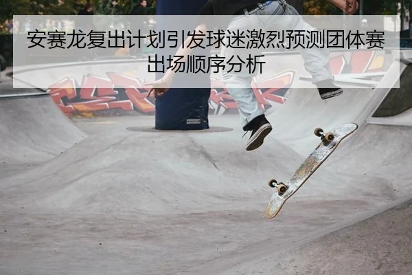 安赛龙复出计划引发球迷激烈预测团体赛出场顺序分析