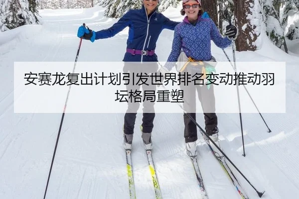 安赛龙复出计划引发世界排名变动推动羽坛格局重塑